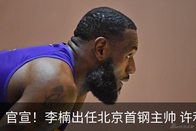 官宣！李楠出任北京首钢主帅 许利民担任总教练